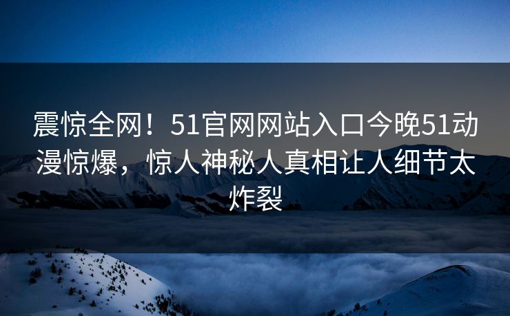 震惊全网！51官网网站入口今晚51动漫惊爆，惊人神秘人真相让人细节太炸裂