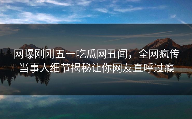 网曝刚刚五一吃瓜网丑闻，全网疯传当事人细节揭秘让你网友直呼过瘾