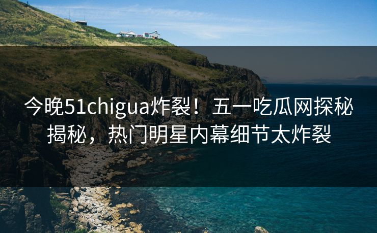 今晚51chigua炸裂！五一吃瓜网探秘揭秘，热门明星内幕细节太炸裂