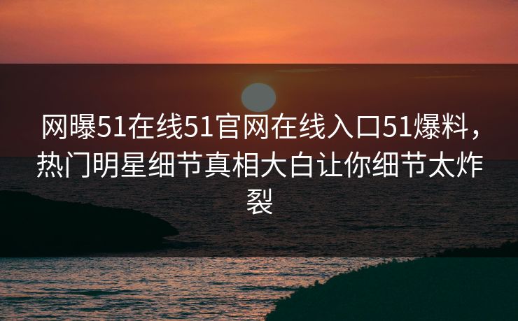 网曝51在线51官网在线入口51爆料，热门明星细节真相大白让你细节太炸裂