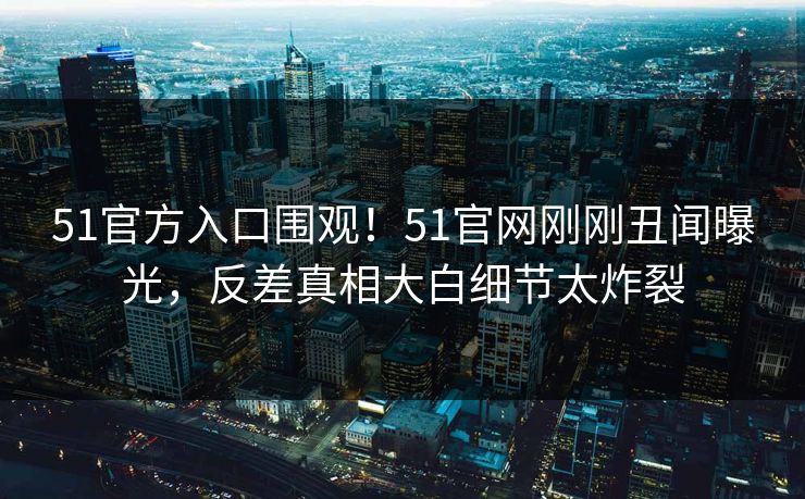 51官方入口围观！51官网刚刚丑闻曝光，反差真相大白细节太炸裂