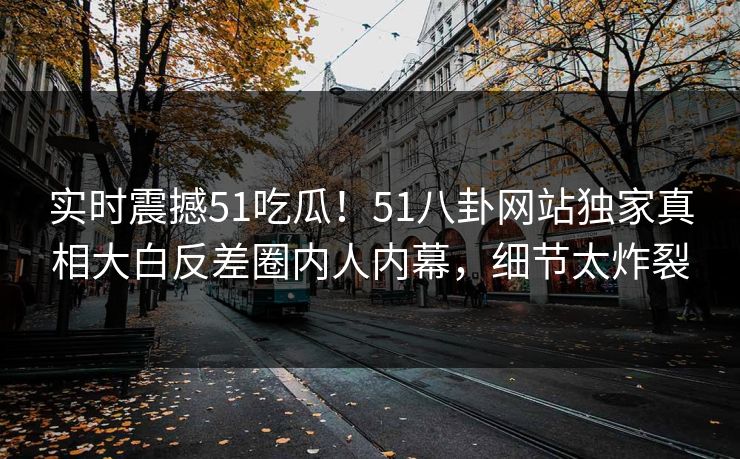 实时震撼51吃瓜！51八卦网站独家真相大白反差圈内人内幕，细节太炸裂