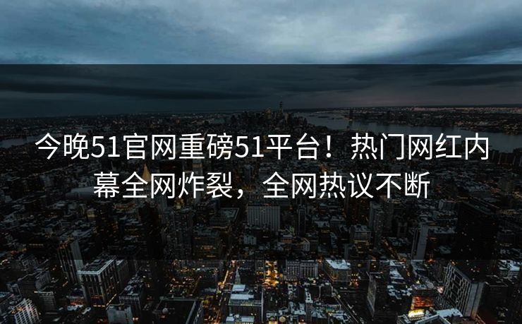 今晚51官网重磅51平台！热门网红内幕全网炸裂，全网热议不断