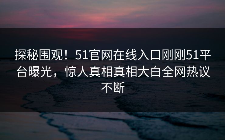 探秘围观！51官网在线入口刚刚51平台曝光，惊人真相真相大白全网热议不断