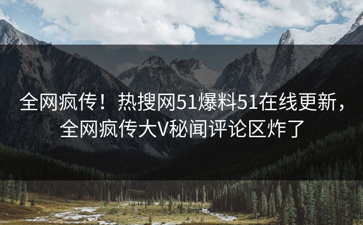 全网疯传！热搜网51爆料51在线更新，全网疯传大V秘闻评论区炸了