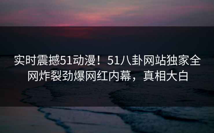 实时震撼51动漫！51八卦网站独家全网炸裂劲爆网红内幕，真相大白