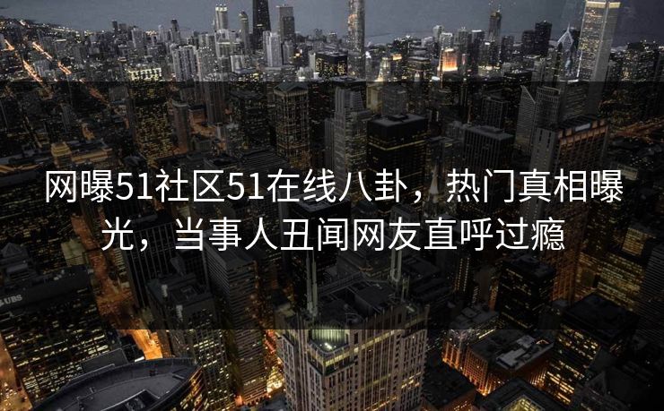 网曝51社区51在线八卦，热门真相曝光，当事人丑闻网友直呼过瘾