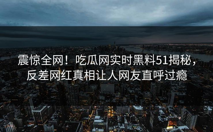 震惊全网！吃瓜网实时黑料51揭秘，反差网红真相让人网友直呼过瘾