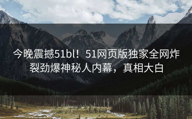 今晚震撼51bl！51网页版独家全网炸裂劲爆神秘人内幕，真相大白