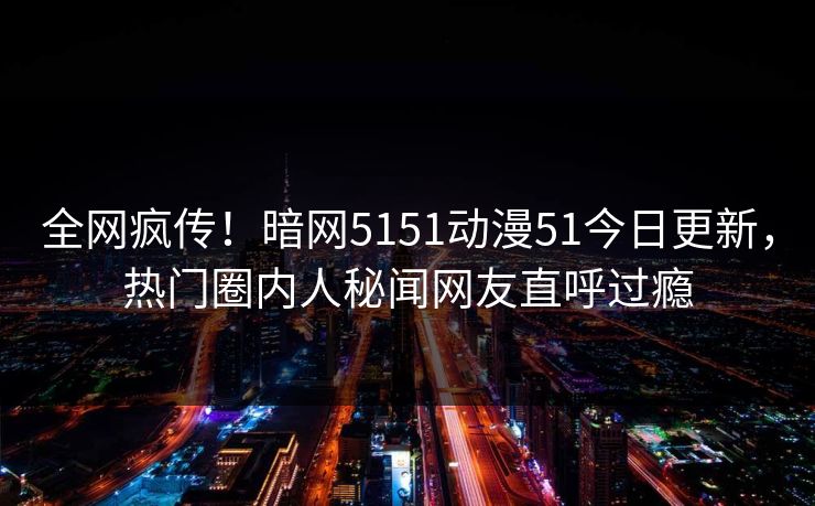 全网疯传！暗网5151动漫51今日更新，热门圈内人秘闻网友直呼过瘾
