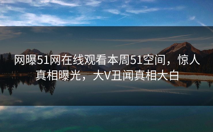 网曝51网在线观看本周51空间，惊人真相曝光，大V丑闻真相大白