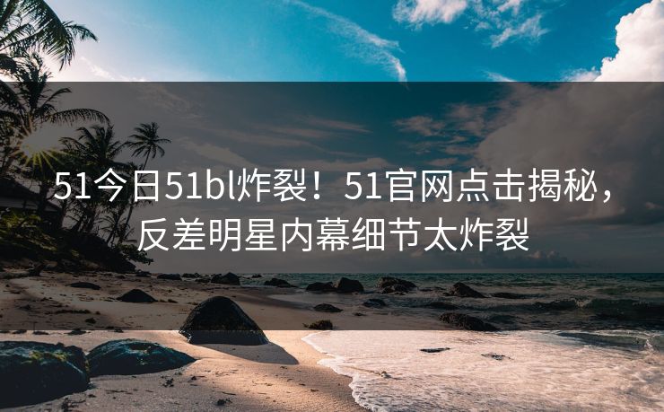 51今日51bl炸裂！51官网点击揭秘，反差明星内幕细节太炸裂