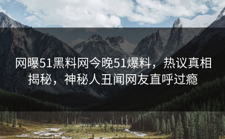 网曝51黑料网今晚51爆料，热议真相揭秘，神秘人丑闻网友直呼过瘾