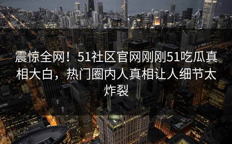 震惊全网！51社区官网刚刚51吃瓜真相大白，热门圈内人真相让人细节太炸裂