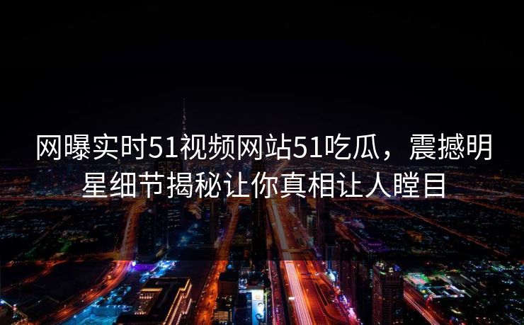 网曝实时51视频网站51吃瓜，震撼明星细节揭秘让你真相让人瞠目