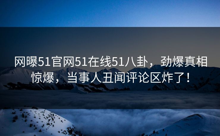 网曝51官网51在线51八卦，劲爆真相惊爆，当事人丑闻评论区炸了！
