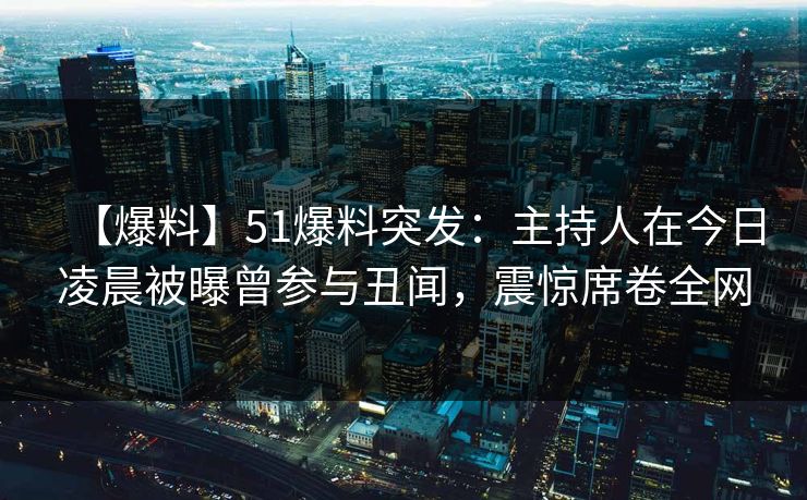 【爆料】51爆料突发：主持人在今日凌晨被曝曾参与丑闻，震惊席卷全网