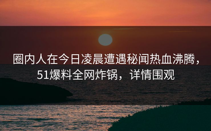 圈内人在今日凌晨遭遇秘闻热血沸腾，51爆料全网炸锅，详情围观