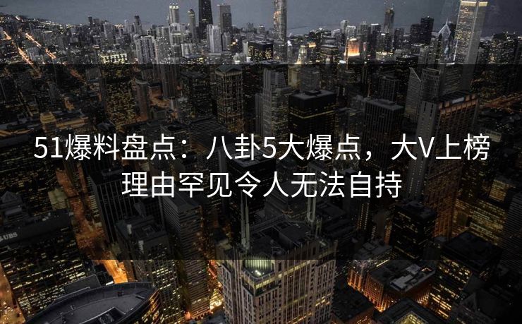 51爆料盘点：八卦5大爆点，大V上榜理由罕见令人无法自持