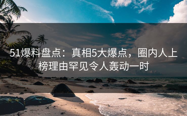 51爆料盘点：真相5大爆点，圈内人上榜理由罕见令人轰动一时