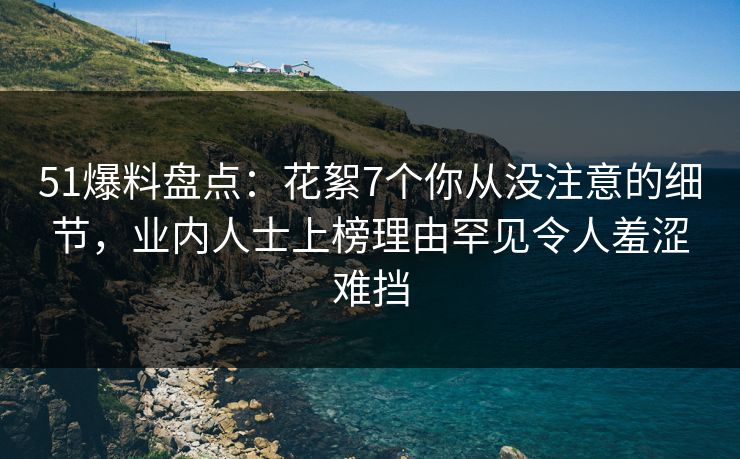 51爆料盘点：花絮7个你从没注意的细节，业内人士上榜理由罕见令人羞涩难挡