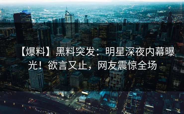 【爆料】黑料突发：明星深夜内幕曝光！欲言又止，网友震惊全场