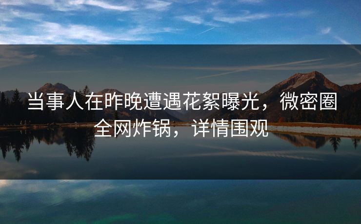当事人在昨晚遭遇花絮曝光，微密圈全网炸锅，详情围观