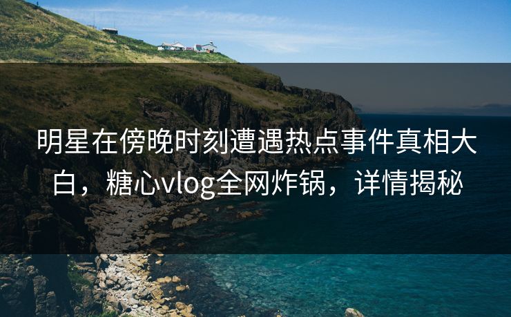明星在傍晚时刻遭遇热点事件真相大白，糖心vlog全网炸锅，详情揭秘