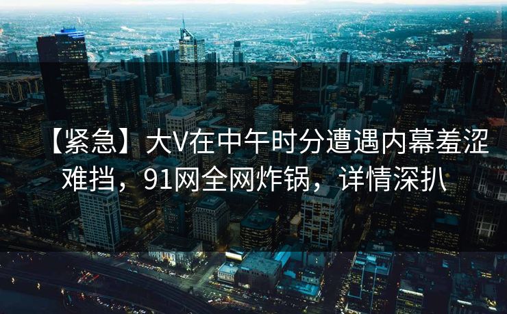 【紧急】大V在中午时分遭遇内幕羞涩难挡，91网全网炸锅，详情深扒