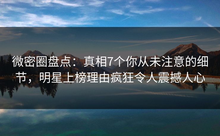 微密圈盘点：真相7个你从未注意的细节，明星上榜理由疯狂令人震撼人心