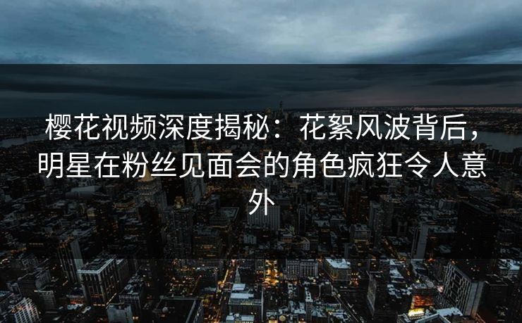 樱花视频深度揭秘：花絮风波背后，明星在粉丝见面会的角色疯狂令人意外
