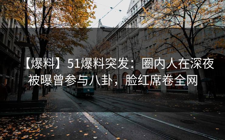 【爆料】51爆料突发：圈内人在深夜被曝曾参与八卦，脸红席卷全网