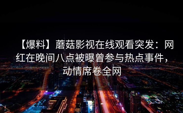 【爆料】蘑菇影视在线观看突发:网红在晚间八点被曝曾参与热点事件,动情席卷全网 【爆料】蘑菇影视在线观看突发:网红在晚间八点被曝曾参与热点事件,动情席卷全网
