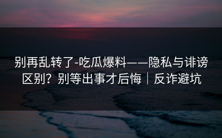 别再乱转了-吃瓜爆料——隐私与诽谤区别？别等出事才后悔｜反诈避坑
