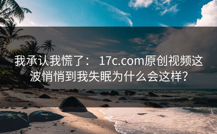 我承认我慌了： 17c.com原创视频这波悄悄到我失眠为什么会这样？