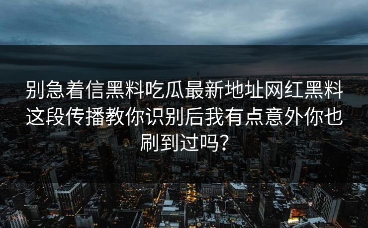 别急着信黑料吃瓜最新地址网红黑料这段传播教你识别后我有点意外你也刷到过吗？