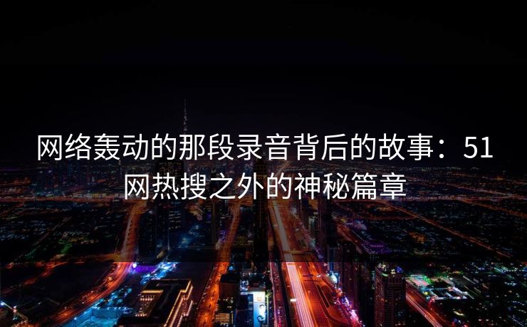 网络轰动的那段录音背后的故事:51网热搜之外的神秘篇章 网络轰动的那段录音背后的故事:51网热搜之外的神秘篇章