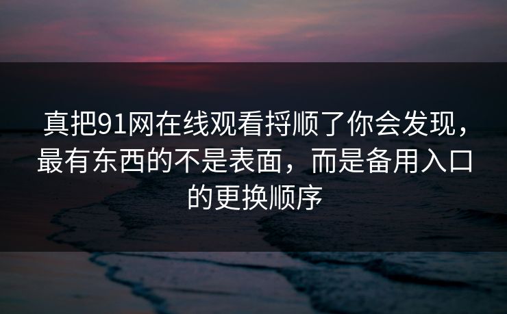真把91网在线观看捋顺了你会发现，最有东西的不是表面，而是备用入口的更换顺序