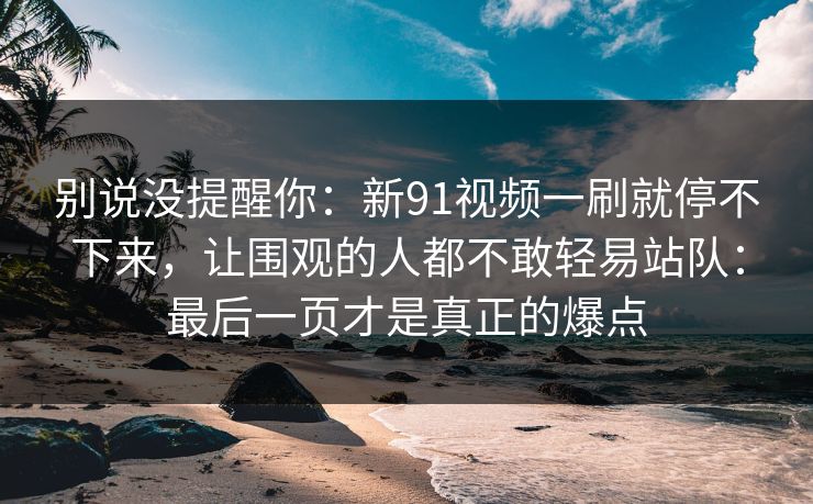 别说没提醒你：新91视频一刷就停不下来，让围观的人都不敢轻易站队：最后一页才是真正的爆点