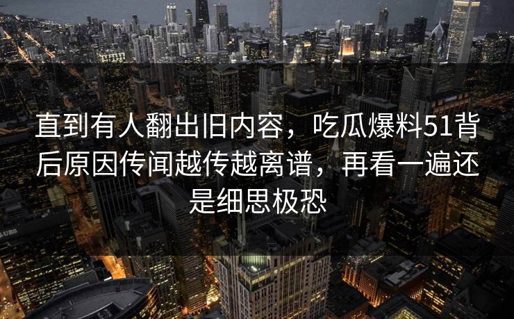 直到有人翻出旧内容,吃瓜爆料51背后原因传闻越传越离谱,再看一遍还是细思极恐 直到有人翻出旧内容,吃瓜爆料51背后原因传闻越传越离谱,再看一遍还是细思极恐